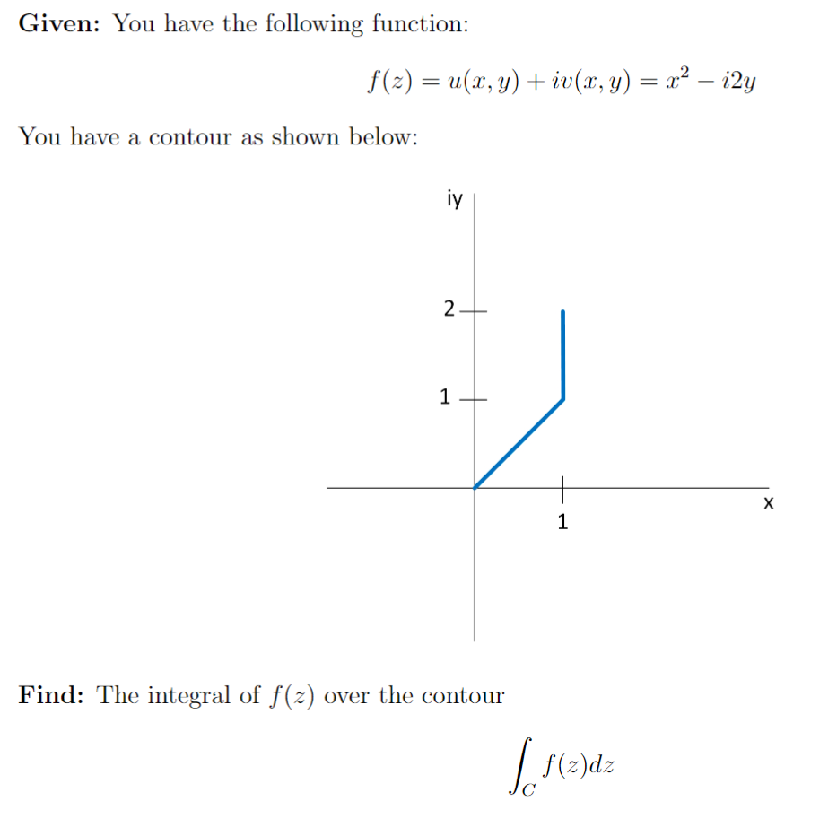 Given: You have the following function:
f(z) = u(x, y) + iv(x, y) = x² − i2y
You have a contour as shown below:
iy
2
1
Find: The integral of ƒ(z) over the contour
1
[f(z)dz
C
X