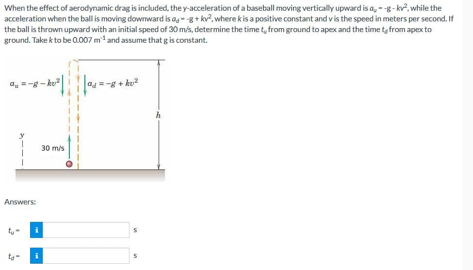 When the effect of aerodynamic drag is included, the y-acceleration of a baseball moving vertically upward is a = -g- kv², while the
acceleration when the ball is moving downward is ad=-g+kv², where k is a positive constant and v is the speed in meters per second. If
the ball is thrown upward with an initial speed of 30 m/s, determine the time tu from ground to apex and the time to from apex to
ground. Take k to be 0.007 m¹ and assume that g is constant.
au=-g-kv²
y
Answers:
tu=
t₁ =
i
i
30 m/s
ad=-g+kv²
S
S
h