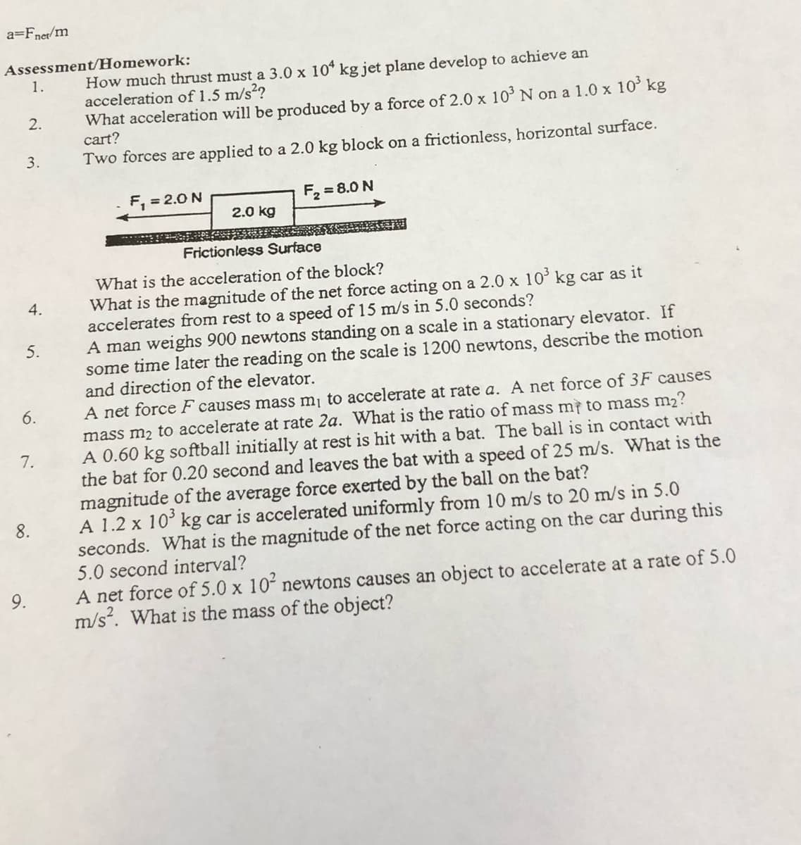 a=Fner/m
Assessment/Homework:
How much thrust must a 3.0 x 10* kg jet plane develop to achieve an
acceleration of 1.5 m/s²?
What acceleration will be produced by a force of 2.0 x 10 N on a 1.0 x 10° kg
1.
2.
cart?
3.
Two forces are applied to a 2.0 kg block on a frictionless, horizontal surface.
F, = 2.0 N
F = 8.0 N
2.0 kg
Frictionless Surface
What is the acceleration of the block?
What is the magnitude of the net force acting on a 2.0 x 10° kg car as it
accelerates from rest to a speed of 15 m/s in 5.0 seconds?
A man weighs 900 newtons standing on a scale in a stationary elevator. If
some time later the reading on the scale is 1200 newtons, describe the motion
and direction of the elevator.
4.
5.
A net force F causes mass m¡ to accelerate at rate a. A net force of 3F causes
mass m2 to accelerate at rate 2a. What is the ratio of mass m to mass m2?
A 0.60 kg softball initially at rest is hit with a bat. The ball is in contact with
the bat for 0.20 second and leaves the bat with a speed of 25 m/s. What is the
magnitude of the average force exerted by the ball on the bat?
A 1.2 x 10° kg car is accelerated uniformly from 10 m/s to 20 m/s in 5.0
seconds. What is the magnitude of the net force acting on the car during this
5.0 second interval?
6.
7.
8.
A net force of 5.0 x 10 newtons causes an object to accelerate at a rate of 5.0
m/s. What is the mass of the object?
9.
