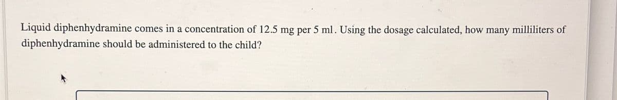 Liquid diphenhydramine comes in a concentration of 12.5 mg per 5 ml. Using the dosage calculated, how many milliliters of
diphenhydramine should be administered to the child?