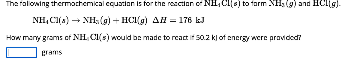 The following thermochemical equation is for the reaction of NH4 Cl(s) to form NH3 (g) and HCl(g).
NH4Cl(s)→ NH3 (g) + HCl(g) AH = 176 kJ
How many grams of NH4Cl(s) would be made to react if 50.2 kJ of energy were provided?
grams