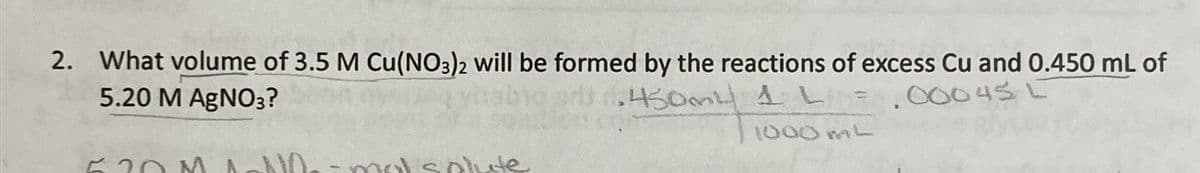 2. What volume of 3.5 M Cu(NO3)2 will be formed by the reactions of excess Cu and 0.450 mL of
5.20 M AgNO3?
450ml 4 L = .00045 L
Cont
1
1000 mL
620M MN
-mal solute