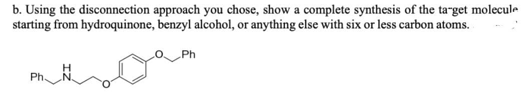 b. Using the disconnection approach you chose, show a complete synthesis of the target molecule
starting from hydroquinone, benzyl alcohol, or anything else with six or less carbon atoms.
Ph
Ph