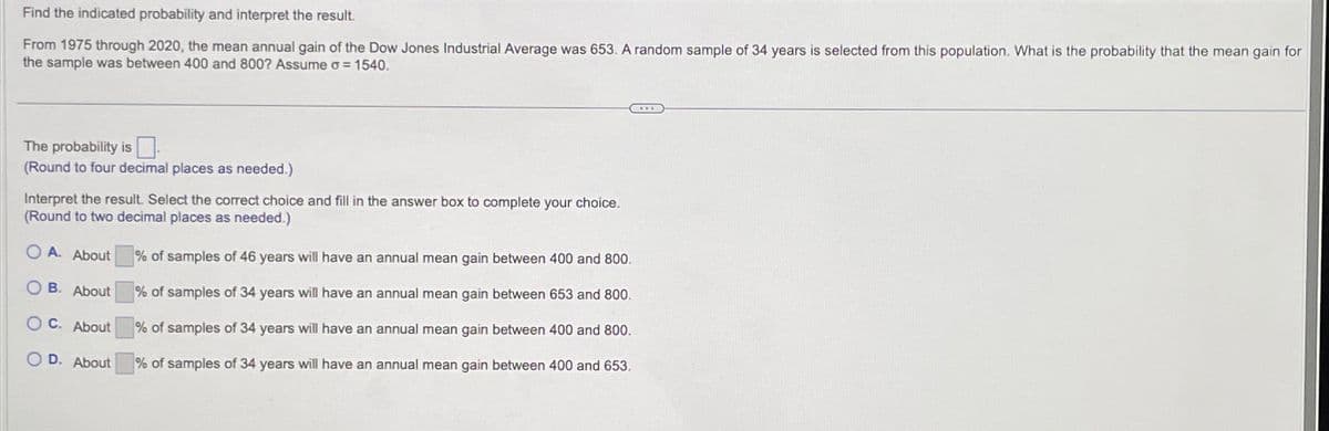 Find the indicated probability and interpret the result.
From 1975 through 2020, the mean annual gain of the Dow Jones Industrial Average was 653. A random sample of 34 years is selected from this population. What is the probability that the mean gain for
the sample was between 400 and 800? Assume o = 1540.
The probability is
(Round to four decimal places as needed.)
Interpret the result. Select the correct choice and fill in the answer box to complete your choice.
(Round to two decimal places as needed.)
O A. About
OB. About
OC. About
OD. About
% of samples of 46 years will have an annual mean gain between 400 and 800.
% of samples of 34 years will have an annual mean gain between 653 and 800.
% of samples of 34 years will have an annual mean gain between 400 and 800.
% of sampl
of 34 years will have an annual mean gain between 400 and 653.