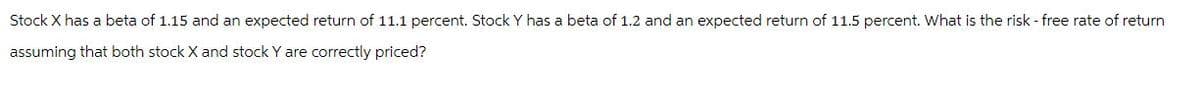 Stock X has a beta of 1.15 and an expected return of 11.1 percent. Stock Y has a beta of 1.2 and an expected return of 11.5 percent. What is the risk - free rate of return
assuming that both stock X and stock Y are correctly priced?