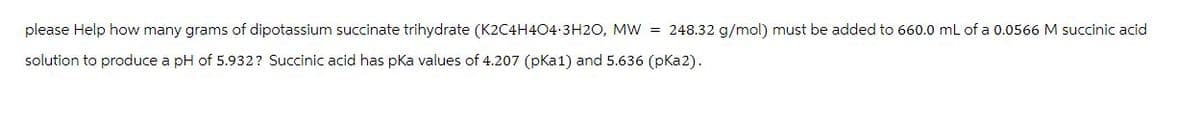 please Help how many grams of dipotassium succinate trihydrate (K2C4H404-3H2O, MW = 248.32 g/mol) must be added to 660.0 mL of a 0.0566 M succinic acid
solution to produce a pH of 5.932? Succinic acid has pKa values of 4.207 (pka1) and 5.636 (pka2).