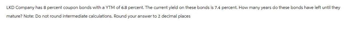 LKD Company has 8 percent coupon bonds with a YTM of 6.8 percent. The current yield on these bonds is 7.4 percent. How many years do these bonds have left until they
mature? Note: Do not round intermediate calculations. Round your answer to 2 decimal places