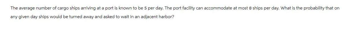 The average number of cargo ships arriving at a port is known to be 5 per day. The port facility can accommodate at most 8 ships per day. What is the probability that on
any given day ships would be turned away and asked to wait in an adjacent harbor?