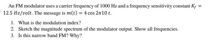 An FM modulator uses a carrier frequency of 1000 Hz and a frequency sensitivity constant Kf =
12.5 Hz/volt. The message is m(t) = 4 cos 2π10 t.
1. What is the modulation index?
2. Sketch the magnitude spectrum of the modulator output. Show all frequencies.
3. Is this narrow band FM? Why?