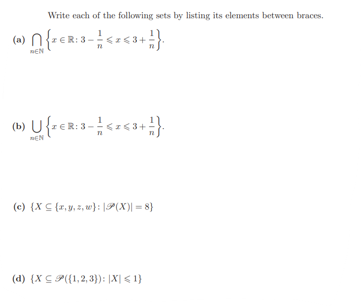 Write each of the following sets by listing its elements between braces.
n{²€2:3-1 <2<3+1}
R: 3.
[(a) {x
nEN
< **
R:3-1 < x <3-1}
(b) U {¹ € R: 3-1
n
nEN
(c) {X C {x, y, z, w}:|P(X)| = 8}
(d) {X < 9({1,2,3}): |X|<1}