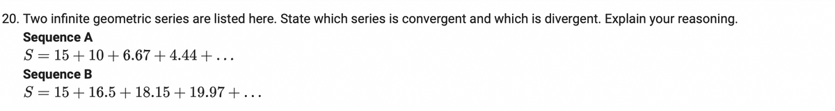 20. Two infinite geometric series are listed here. State which series is convergent and which is divergent. Explain your reasoning.
Sequence A
S = 15 + 10 + 6.67 + 4.44 +...
Sequence B
S = 15 + 16.5+ 18.15 + 19.97+...
