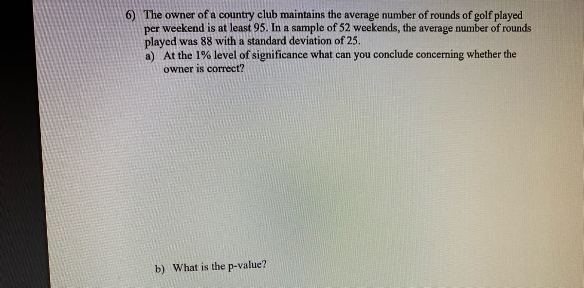 6) The owner of a country club maintains the average number of rounds of golf played
weekend is at least 95. In a sample of 52 weekends, the average number of rounds
per
played was 88 with a standard deviation of 25.
a) At the 1% level of significance what can you conclude concerning whether the
owner is correct?
b) What is the p-value?
