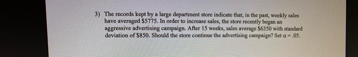 3) The records kept by a large department store indicate that, in the past, weekly sales
have averaged $5775. In order to increase sales, the store recently began an
aggressive advertising campaign. After 15 weeks, sales average $6350 with standard
deviation of $850. Should the store continue the advertising campaign? Set a = .05.
