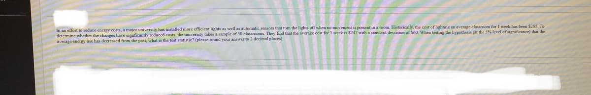 In an effort to reduce energy costs, a major university has installed more efficient lights as well as automatic sensors that turn the lights off when no movement is present in a room. Historically, the cost of lighting an average classroom for 1 week has been $265. To
determine whether the changes have signficantly reduced costs, the university takes a sample of 50 classrooms. They find that the average cost for 1 week is $247 with a standard deviation of $60. When testing the hypothesis (at the 5% level of significance) that the
average energy use has decreased from the past, what is the test statistic? (please round your answer to 2 decimal places)
