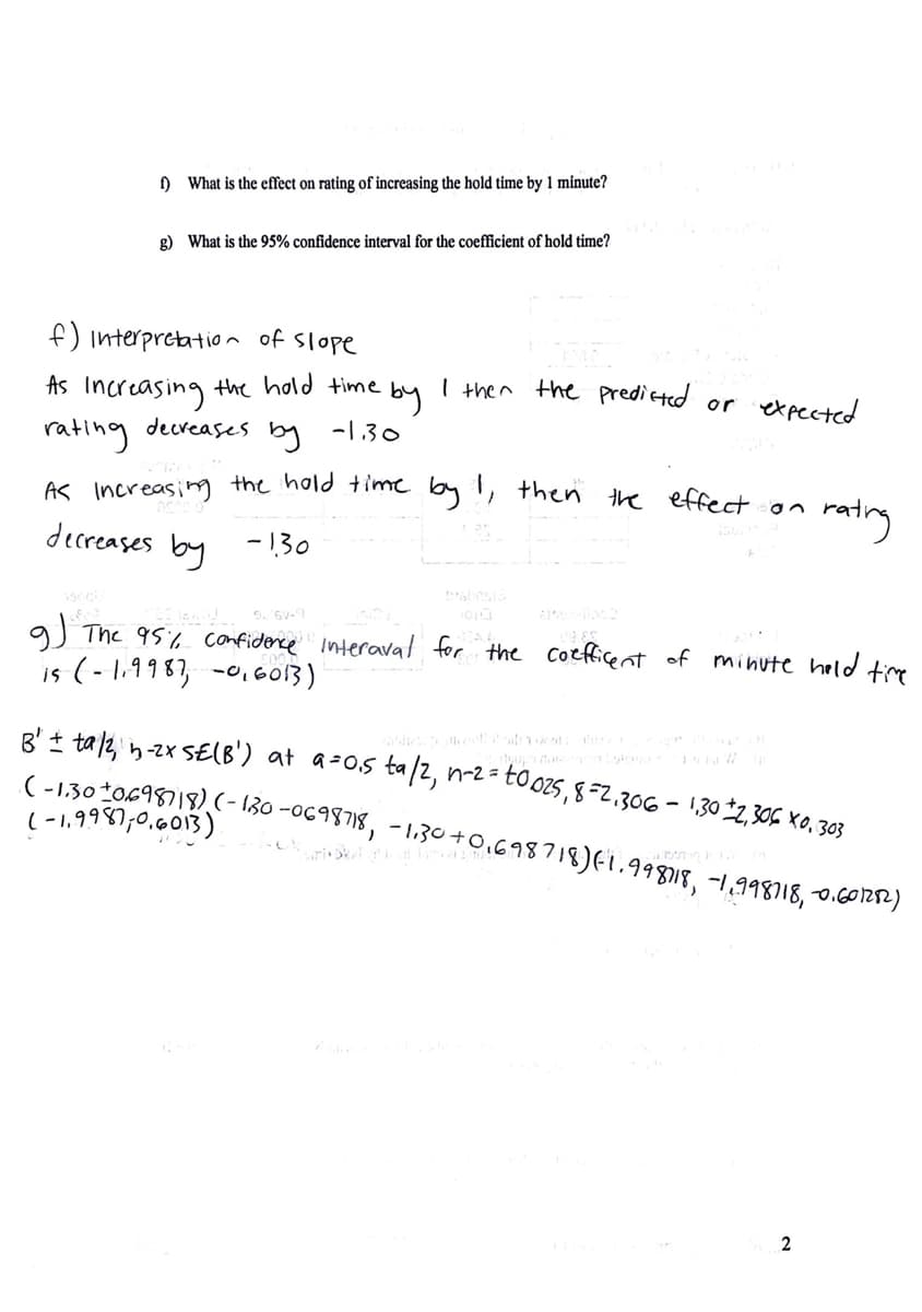 ) What is the effect on rating of increasing the hold time by 1 minute?
g) What is the 95% confidence interval for the coefficient of hold time?
f) interpretatio n of Slope
the hold time
I then the predicted or
expected
As
Increasing
rating
decreases
by
-1.30
AS Increasing the hold time by !, then the effertsaa
matrny
decreases by -130
gJ The 95% confiderce interaval for the Coeficent of minute held te
is (-1,9983, -0,6013)
8' + tal2, n-zx SE(B') at a-os ta/2, n-2 =-
(-130*0698)18) (- 130 -0698718, - 1.30+0,698718)Ei.99818, -1,998)18, o.601212)
to 025,8=2.306 - 1,302,306 X0, 303
(-1,9987,0.013)
2
