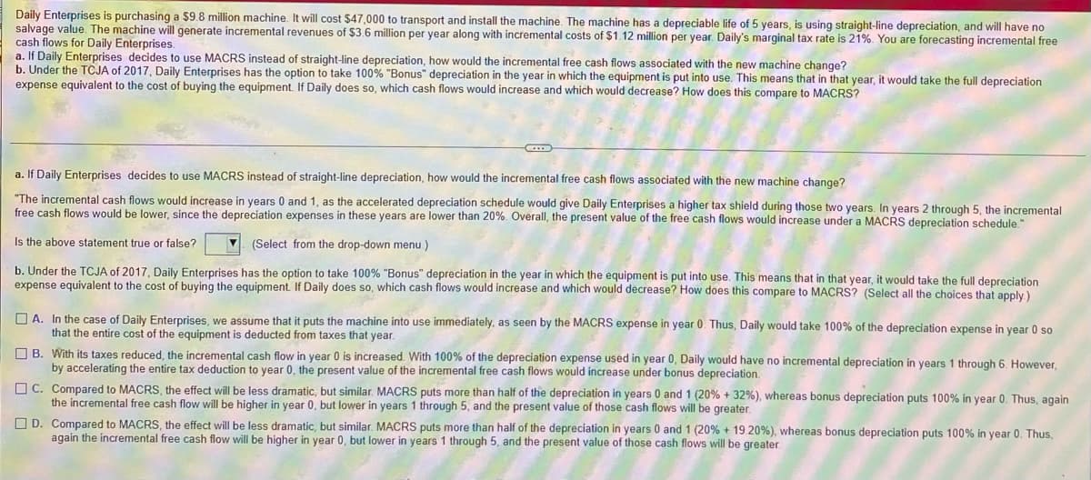 Daily Enterprises is purchasing a $9.8 million machine. It will cost $47,000 to transport and install the machine. The machine has a depreciable life of 5 years, is using straight-line depreciation, and will have no
salvage value. The machine will generate incremental revenues of $3.6 million per year along with incremental costs of $1.12 million per year. Daily's marginal tax rate is 21%. You are forecasting incremental free
cash flows for Daily Enterprises.
a. If Daily Enterprises decides to use MACRS instead of straight-line depreciation, how would the incremental free cash flows associated with the new machine change?
b. Under the TCJA of 2017, Daily Enterprises has the option to take 100% "Bonus" depreciation in the year in which the equipment is put into use. This means that
expense equivalent to the cost of buying the equipment. If Daily does so, which cash flows would increase and which would decrease? How does this compare to MACRS?
that year, it would take the full depreciation
a. If Daily Enterprises decides to use MACRS instead of straight-line depreciation, how would the incremental free cash flows associated with the new machine change?
"The incremental cash flows would increase in years 0 and 1, as the accelerated depreciation schedule would give Daily Enterprises a higher tax shield during those two years. In years 2 through 5, the incremental
free cash flows would be lower, since the depreciation expenses in these years are lower than 20%. Overall, the present value of the free cash flows would increase under a MACRS depreciation schedule"
Is the above statement true or false?
(Select from the drop-down menu)
b. Under the TCJA of 2017, Daily Enterprises has the option to take 100% "Bonus" depreciation in the year in which the equipment is put into use. This means that in that year, it would take the full depreciation
expense equivalent to the cost of buying the equipment. If Daily does so, which cash flows would increase and which would decrease? How does this compare to MACRS? (Select all the choices that apply )
O A. In the case of Daily Enterprises, we assume that it puts the machine into use immediately, as seen by the MACRS expense in year 0. Thus, Daily would take 100% of the depreciation expense in year 0 so
that the entire cost of the equipment is deducted from taxes that year.
O B. With its taxes reduced, the incremental cash flow in year 0 is increased. With 100% of the depreciation expense used in year 0, Daily would have no incremental depreciation in years 1 through 6. However,
by accelerating the entire tax deduction to year 0, the present value of the incremental free cash flows would increase under bonus depreciation.
O C. Compared to MACRS, the effect will be less dramatic, but similar. MACRS puts more than half of the depreciation in years 0 and 1 (20% + 32%), whereas bonus depreciation puts 100% in year 0. Thus, again
the incremental free cash flow will be higher in year 0, but lower in years 1 through 5, and the present value of those cash flows will be greater.
O D. Compared to MACRS, the effect will be less dramatic, but similar. MACRS puts more than half of the depreciation in years 0 and 1 (20% + 19.20%), whereas bonus depreciation puts 100% in year 0. Thus,
again the incremental free cash flow will be higher in year 0, but lower in years 1 through 5, and the present value of those cash flows will be greater.
