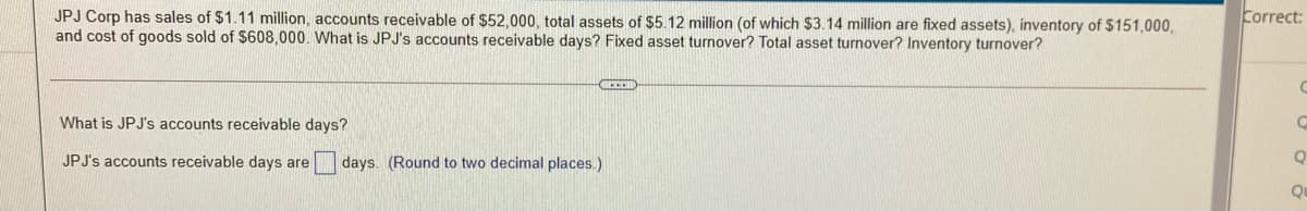 JPJ Corp has sales of $1.11 million, accounts receivable of $52,000, total assets of $5.12 million (of which $3.14 million are fixed assets), inventory of $151,000,
and cost of goods sold of $608,000. What is JPJ's accounts receivable days? Fixed asset turnover? Total asset turnover? Inventory turnover?
Correct:
What is JPJ's accounts receivable days?
JPJ's accounts receivable days are
days. (Round to two decimal places.)
Qu
