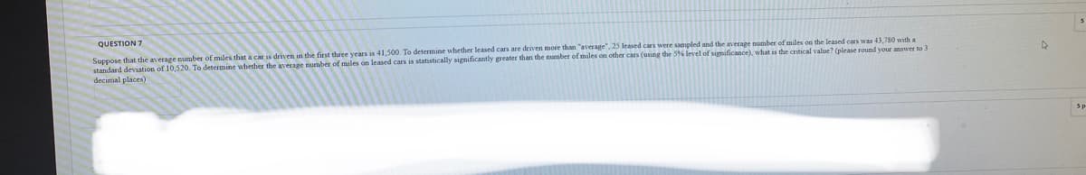 QUESTION 7
Suppose that the average number of miles that a car is driven in the first three years is 41,500. To determine whether leased cars are driven more than "average", 25 leased cars were sampled and the average number of miles on the leased cars was 43,780 with a
standard deviation of 10,520. To determine whether the average number of miles on leased cars is statistically significantly greater than the number of miles on other cars (using the 5% level of significance).
decimal places)
the critical value? (please round vour answer to 3
