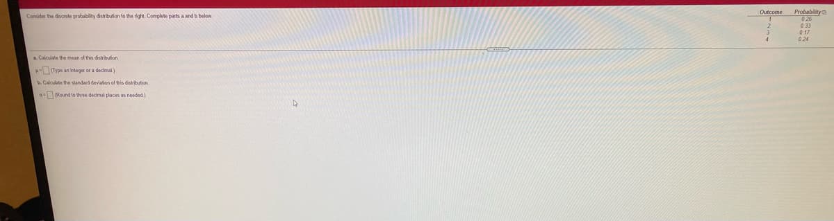 Probability
0 26
Outcome
Consider
discrete probablity distribulion to the right. Complete parts a and b below.
0.33
0.17
0.24
a. Calculate the mean of this distribulion
Type an integer or a decimal)
b. Calculate the standard deviation of this distribution
0=Round to three decimal places as needed)
