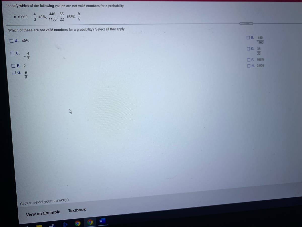 Identify which of the following values are not valid numbers for a probability.
4
40%,
3
440 35
0,0.005,
9
158%,
1163 22'
Which of these are not valid numbers for a probability? Select all that apply.
O A. 40%
OB.
440
1163
O C.
4
O D. 35
22
O E. 0
OF. 158%
OH. 0.005
G. 9
Click to select your answer(s).
Textbook
View an Example
