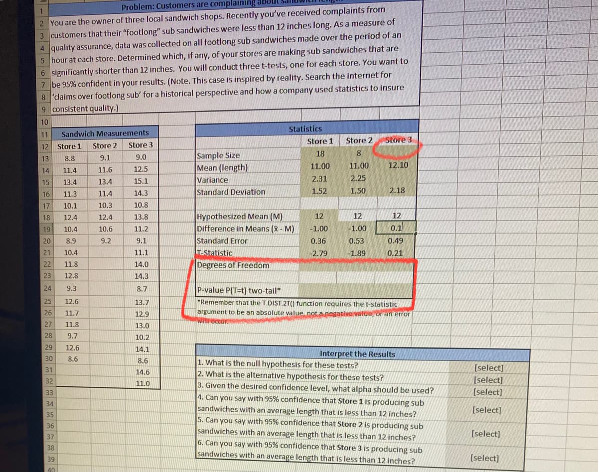 Problem: Customers are complaining about
2 You are the owner of three local sandwich shops. Recently you've received complaints from
3 customers that their "footlong" sub sandwiches were less than 12 inches long. As a measure of
4 quality assurance, data was collected on all footlong sub sandwiches made over the period of an
5 hour at each store. Determined which, if any, of your stores are making sub sandwiches that are
6 significantly shorter than 12 inches. You will conduct threet-tests, one for each store. You want to
7 be 95% confident in your results. (Note. This case is inspired by reality. Search the internet for
8 'claims over footlong sub' for a historical perspective and how a company used statistics to insure
9 consistent quality.)
10
Statistics
11
Sandwich Measurements
Store 1
Store 2
Store 3
12
Store 1
Store 2
Store 3
Sample Size
Mean (length)
Variance
Standard Deviation
18
13
8.8
9.1
9.0
11.00
11.00
12.10
14
11.4
11.6
12.5
2.31
2.25
15
13.4
13.4
15.1
16
11.3
11.4
14.3
1.52
1.50
2.18
17
10.1
10.3
10.8
Hypothesized Mean (M)
Difference in Means (X - M)
Standard Error
T-Statistic
Degrees of Freedom
18
12.4
12.4
13.8
12
12
12
19
10.4
11.2
-1.00
-1.00
0.1
10.6
20
8.9
9.2
9.1
0.36
0.53
0.49
21
10.4
11.1
-2.79
-1.89
0.21
22
11.8
14.0
23
12.8
14.3
24
9.3
8.7
P-value P(T=t) two-tail*
25
12.6
13.7
*Remember that the T.DIST.2T() function requires the t-statistic
argument to be an absolute value, not a negative value, or an error
WHoccur
26
11.7
12.9
27
11.8
13.0
28
9.7
10.2
29
12.6
14.1
Interpret the Results
30
8.6
8.6
1. What is the null hypothesis for these tests?
2. What is the alternative hypothesis for these tests?
3. Given the desired confidence level, what alpha should be used?
4. Can you say with 95% confidence that Store 1 is producing sub
sandwiches with an average length that is less than 12 inches?
5. Can you say with 95% confidence that Store 2 is producing sub
sandwiches with an average length that is less than 12 inches?
6. Can you say with 95% confidence that Store 3 is producing sub
sandwiches with an average length that is less than 12 inches?
31
[select]
14.6
[select]
[select]
32
11.0
33
34
[select]
35
36
[select]
37
38
39
[select]
40

