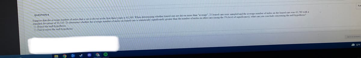 QUESTION 8
Suppose that the average number of miles that a car is driven in the first three years is 41,500. When determining whether leased cars are driven more than "average", 25 leased cars were sampled and the average number of miles on the leased cars was 43,780 with a
standard deviation of 10,520. To determine whether the average number of miles on leased cars is statistically significantly greater than the mumber of miles on other cars (usang the 56 level of signsficance), what can you conclude conceming the null hypothesis?
O Reject the null hypothesis
O Fail to reject the null hypothesis
Save All Answers
