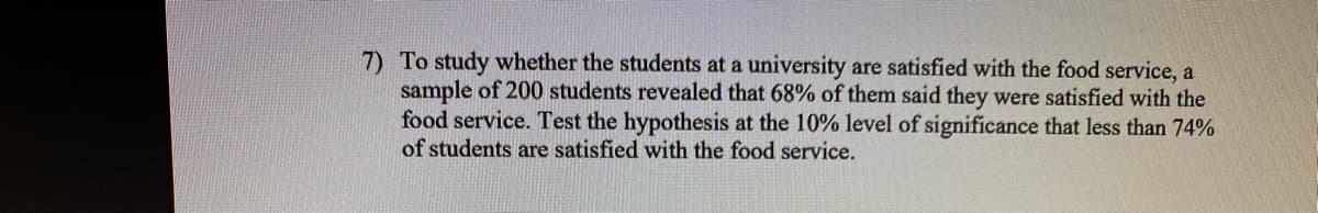 7) To study whether the students at a university are satisfied with the food service, a
sample of 200 students revealed that 68% of them said they were satisfied with the
food service. Test the hypothesis at the 10% level of significance that less than 74%
of students are satisfied with the food service.
