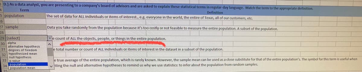 B D.) As a data analyst, you are presenting to a company's board of advisors and are asked to explain these statistical terms in regular-day language. Match the term to the appropriate definition.
Term
Definition
5 population
The set of data for ALL individuals or items of interest., e.g. everyone in the world, the entire of Texas, all of our customers, etc.
27 sample
Data you take randomly from the population because it's too costly or not feasible to measure the entire population. A subset of the population.
28
29 (select]
e count of ALL the objects, people, or things in the entire population.
30 alpha
alternative hypothesis
31 degrees of freedom
32 hypothesized mean
null hypothesis
p-value
e total number or count of ALL individuals or items of interest in the dataset in a subset of the population.
e true average of the entire population, which is rarely known. However, the sample mean can be used as a close substitute for that of the entire population's. The symbol for this term is useful when
iting the null and alternative hypotheses to remind us why we use statistics: to infer about the population from random samples.
34 population
population mean
