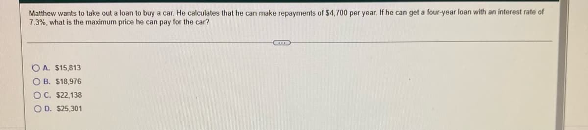 Matthew wants to take out a loan to buy a car. He calculates that he can make repayments of $4,700 per year. If he can get a four-year loan with an interest rate of
7.3%, what is the maximum price he can pay for the car?
O A. $15,813
O B. $18,976
OC. $22,138
O D. $25,301
