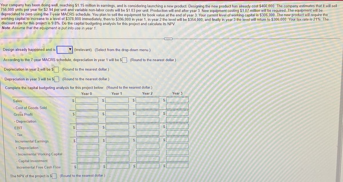 Your company has been doing well, reaching $1.15 million in earnings, and is considering launching a new product. Designing the new product has already cöst $466,000. The company estimates that it will sell
756,000 units per year for $2.94 per unit and variable non-labor costs will be $1.03 per unit. Production will end after year 3. New equipment costing $1.07 million will be required. The equipment will be
depreciated to zero using the 7-year MACRS schedule. You plan to sell the equipment for book value at the end of year 3. Your current level of working capital is $306,000. The new product will require the
working capital to increase to a level of $378,000 immediately, then to $396,000 in year 1, in year 2 the level will be $354,000, and finally in year 3 the level will return to $306,000. Your tax rate is 21%. The
discount rate for this project is 9.8%. Do the capital budgeting analysis for this project and calculate its NPV.
Note: Assume that the equipment is put into use in year 1.
Design already happened and is
V (irrelevant). (Select from the drop-down menu.)
According to the 7-year MACRS schedule, depreciation in year 1 will be $ (Round to the nearest dollar.)
Depreciation in year 2 will be S. (Round to the nearest dollar.)
Depreciation in year 3 will be $. (Round to the nearest dollar.)
Complete the capital budgeting analysis for this project below: (Round to the nearest dollar.)
Year 0
Year 1
Year 2
Year 3
Sales
- Cost of Goods Sold
Gross Profit
2$
- Depreciation
EBIT
$
$
Tax
Incremental Earnings
$
$
+ Depreciation
Incremental Working Capital
- Capital Investment
Incremental Free Cash Flow
The NPV of the project is S (Round to the nearest dollar
