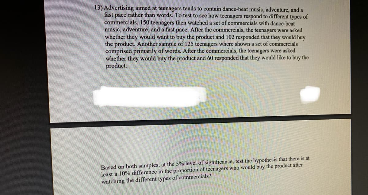 13) Advertising aimed at teenagers tends to contain dance-beat music, adventure, and a
fast pace rather than words. To test to see how teenagers respond to different types of
commercials, 150 teenagers then watched a set of commercials with dance-beat
music, adventure, and a fast pace. After the commercials, the teenagers were asked
whether they would want to buy the product and 102 responded that they would buy
the product. Another sample of 125 teenagers where shown a set of commercials
comprised primarily of words. After the commercials, the teenagers were asked
whether they would buy the product and 60 responded that they would like to buy the
product.
Based on both samples, at the 5% level of significance, test the hypothesis that there is at
least a 10% difference in the proportion of teenagers who would buy the product after
watching the different types of commercials?
