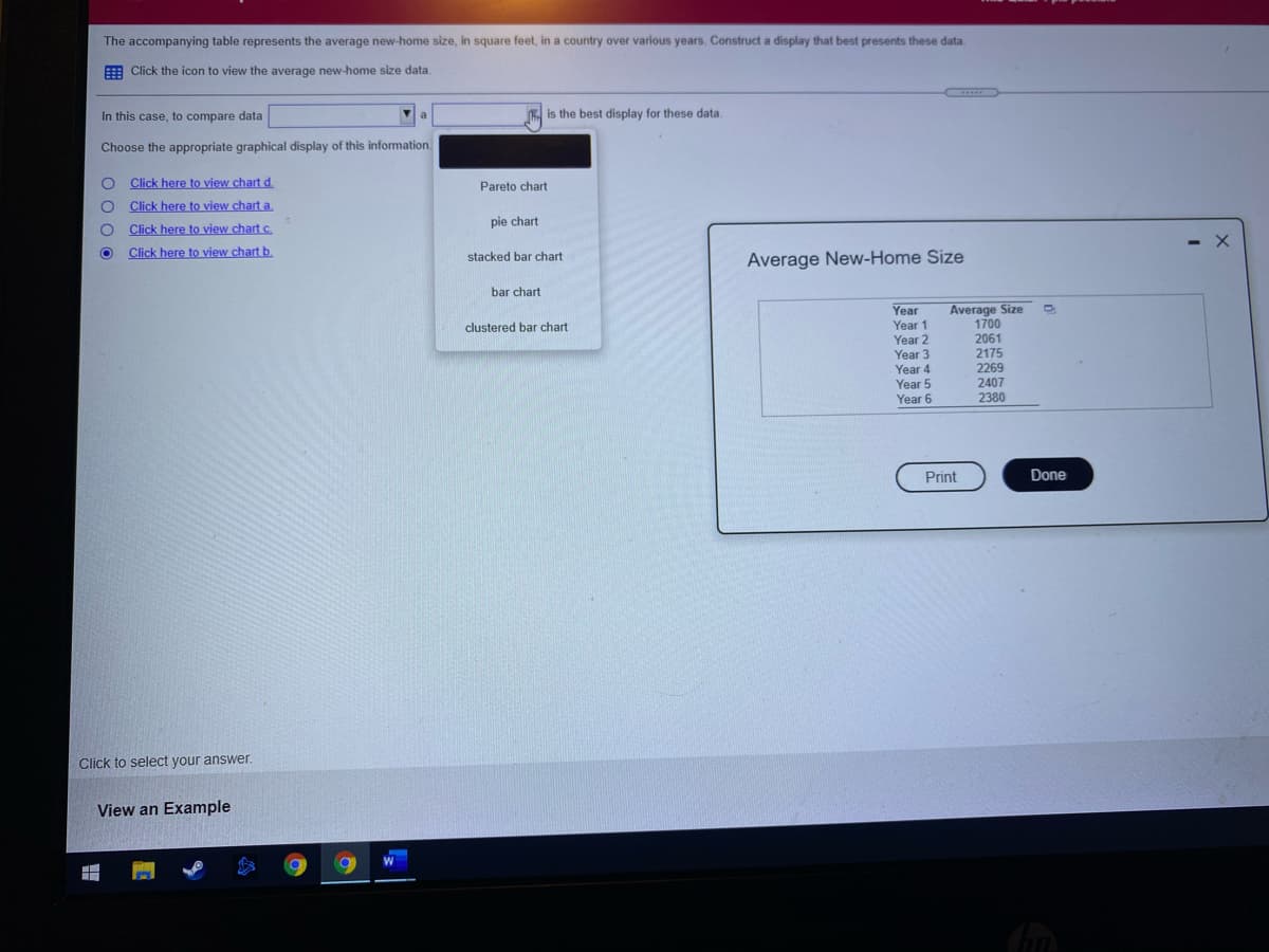 The accompanying table represents the average new-home size, in square feet, in a country over various years. Construct a display that best presents these data.
E Click the icon to view the average new-home size data.
In this case, to compare data
is the best display for these data.
Choose the appropriate graphical display of this information.
Click here to view chart d.
Pareto chart
Click here to view chart a.
Click here to view chart c.
pie chart
- X
Click here to view chart b.
stacked bar chart
Average New-Home Size
bar chart
Average Size
1700
2061
2175
2269
2407
2380
Year
clustered bar chart
Year
Year 2
Year 3
Year 4
Year 5
Year 6
Print
Done
Click to select your answer.
View an Example

