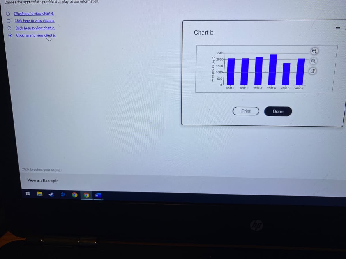 Choose the appropriate graphical display of this information.
Click here to view chart d.
Click here to view chart a.
Click here to view chart c.
Chart b
Click here to view chact b.
2500-
2000-
1500-
1000-
500
Year 1
Year 2
Year 3
Year 4
Year 5
Year 6
Print
Done
Click to select your answer.
View an Example
(u be) ens obu a
