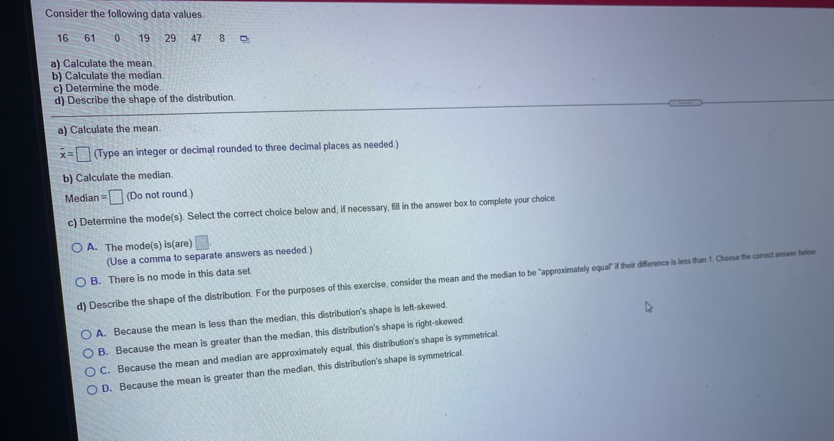 Consider the following data values.
16 61
19 29 47 8 0
a) Calculate the mean.
b) Calculate the median.
c) Determine the mode.
d) Describe the shape of the distribution.
a) Calculate the mean.
(Type an integer or decimal rounded to three decimal places as needed.)
b) Calculate the median.
Median = (Do not round.)
c) Determine the mode(s). Select the correct choice below and, if necessary, fill in the answer box to complete your choice.
O A. The mode(s) is(are)
(Use a comma to separate answers as needed.)
O B. There is no mode in this data set.
d) Describe the shape of the distribution. For the purposes of this exercise, consider the mean and the median to be "approximately equal" if their difference is less than 1. Choose the correct answer below
O A. Because the mean is less than the median, this distribution's shape is left-skewed.
O B. Because the mean is greater than the median, this distribution's shape is right-skewed.
OC. Because the mean and median are approximately equal, this distribution's shape is symmetrical.
O D. Because the mean is greater than the median, this distribution's shape is symmetrical.
