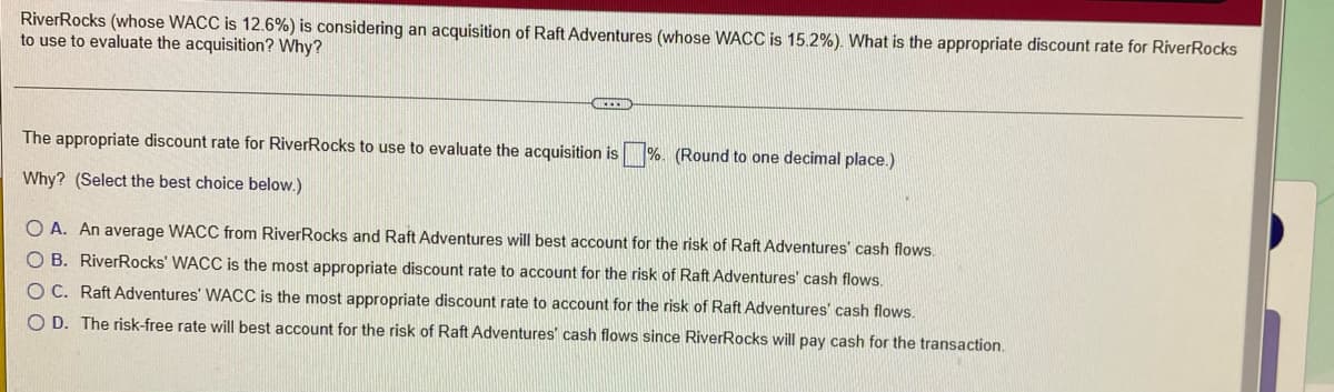 RiverRocks (whose WACC is 12.6%) is considering an acquisition of Raft Adventures (whose WACC is 15.2%). What is the appropriate discount rate for RiverRocks
to use to evaluate the acquisition? Why?
The appropriate discount rate for RiverRocks to use to evaluate the acquisition is %. (Round to one decimal place.)
Why? (Select the best choice below.)
O A. An average WACC from RiverRocks and Raft Adventures will best account for the risk of Raft Adventures' cash flows.
O B. RiverRocks' WACC is the most appropriate discount rate to account for the risk of Raft Adventures' cash flows.
OC. Raft Adventures' WACC is the most appropriate discount rate to account for the risk of Raft Adventures' cash flows.
O D. The risk-free rate will best account for the risk of Raft Adventures' cash flows since RiverRocks will pay cash for the transaction.
