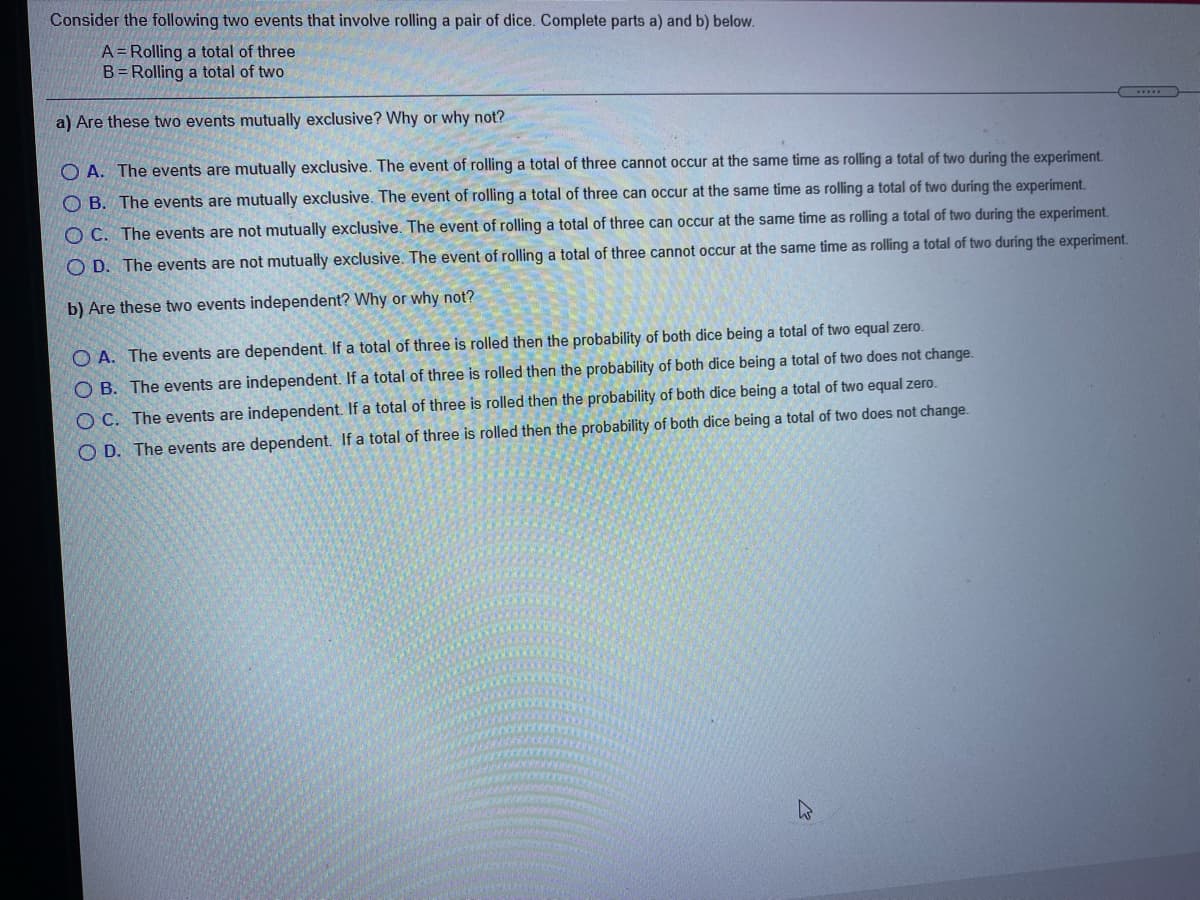 Consider the following two events that involve rolling a pair of dice. Complete parts a) and b) below.
A= Rolling a total of three
B= Rolling a total of two
a) Are these two events mutually exclusive? Why or why not?
O A. The events are mutually exclusive. The event of rolling a total of three cannot occur at the same time as rolling a total of two during the experiment.
O B. The events are mutually exclusive. The event of rolling a total of three can occur at the same time as rolling a total of two during the experiment.
O C. The events are not mutually exclusive. The event of rolling a total of three can occur at the same time as rolling a total of two during the experiment.
O D. The events are not mutually exclusive. The event of rolling a total of three cannot occur at the same time as rolling a total of two during the experiment.
b) Are these two events independent? Why or why not?
O A. The events are dependent. If a total of three is rolled then the probability of both dice being a total of two equal zero.
O B. The events are independent. If a total of three is rolled then the probability of both dice being a total of two does not change.
O C. The events are independent. If a total of three is rolled then the probability of both dice being a total of two equal zero.
O D. The events are dependent. If a total of three is rolled then the probability of both dice being a total of two does not change.
