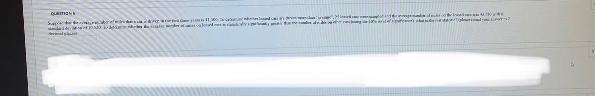 Suppose that the average number of miles that a car is driven in the first three years is 41,500. To determine whether leased cars are driven more than "averape", 25 leased cars were sampled and the average mumber of miles on the leased cars was 43,780 with a
standard deviation of 10,520. To determine whether the average number of miles on leased cars is statistically significantly greater than the number of miles on other cars (using the 10% level of significance), what is the test statistic? (please round your answer to 2
decimal places)
QUESTION 6
