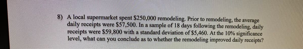 8) A local supermarket spent $250,000 remodeling. Prior to remodeling, the
daily receipts were $57,500. In a sample of 18 days following the remodeling, daily
receipts were $59,800 with a standard deviation of $5,460. At the 10% significance
level, what can you conclude as to whether the remodeling improved daily receipts?
average
