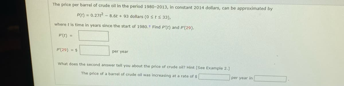 The price per barrel of crude oil in the period 1980-2013, in constant 2014 dollars, can be approximated by
P(t) = 0.27t - 8.6t + 93 dollars (0 st s 33),
where t is time in years since the start of 1980.† Find P'(t) and P'(29).
P'(t) =
P'(29) = $
per year
What does the second answer tell you about the price of crude oil? Hint [See Example 2.]
The price of a barrel of crude oil was increasing at a rate of $
per year in
