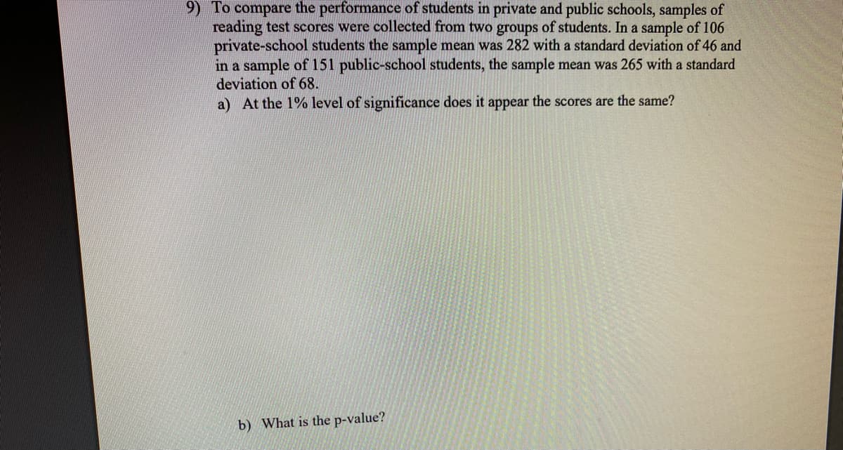 9) To compare the performance of students in private and public schools, samples of
reading test scores were collected from two groups of students. In a sample of 106
private-school students the sample mean was 282 with a standard deviation of 46 and
in a sample of 151 public-school students, the sample mean was 265 with a standard
deviation of 68.
a) At the 1% level of significance does it appear the scores are the same?
b) What is the p-value?
