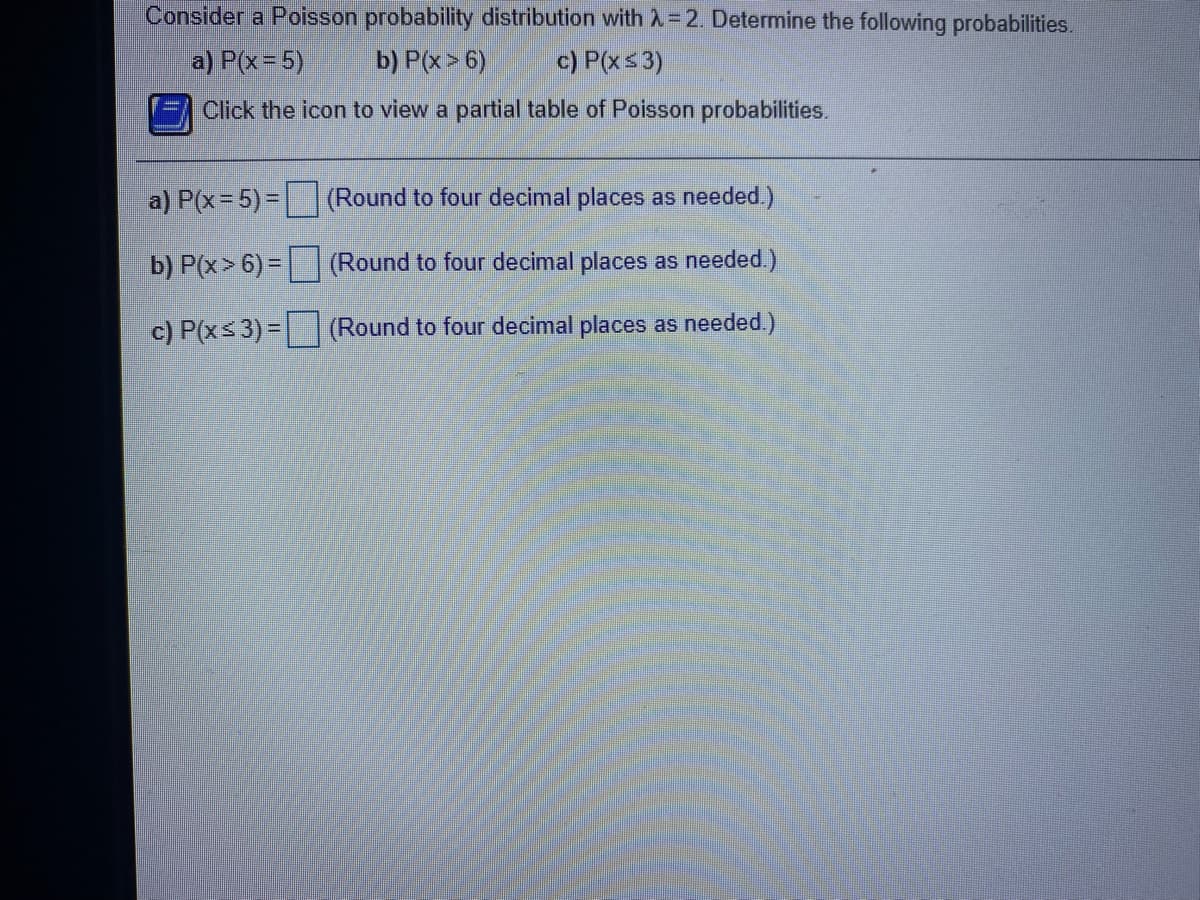 Consider a Poisson probability distribution with X=2. Determine the following probabilities.
a) P(x= 5)
b) P(x> 6)
c) P(xs3)
Click the icon to view a partial table of Poisson probabilities.
a) P(x=5)= (Round to four decimal places as needed.)
%3D
b) P(x> 6) = (Round to four decimal places as needed.)
c) P(xs 3) = (Round to four decimal places as needed.)
