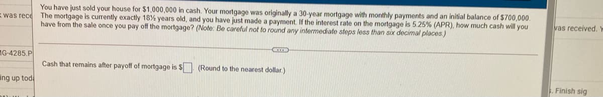 You have just sold your house for $1,000,000 in cash. Your mortgage was originally a 30-year mortgage with monthly payments and an initial balance of $700,000.
The mortgage is currently exactly 18% years old, and you have just made a payment. If the interest rate on the mortgage is 5.25% (APR), how much cash will you
have from the sale once you pay off the mortgage? (Note: Be careful not to round any intermediate steps less than six decimal places)
was rece
vas received. Y
1G-4285.P
Cash that remains after payoff of mortgage is $| (Round to the nearest dollar.)
ing up tod
Finish sig
