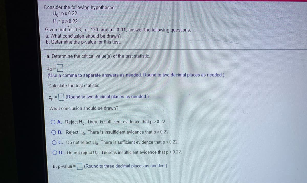 Consider the following hypotheses.
Ho: ps0.22
H1: p>0.22
Given that p= 0.3, n= 130, and a = 0.01, answer the following questions.
a. What conclusion should be drawn?
b. Determine the p-value for this test.
a. Determine the critical value(s) of the test statistic.
Za=
(Use a comma to separate answers as needed. Round to two decimal places as needed.)
Calculate the test statistic.
Z, = (Round to two decimal places as needed.)
What conclusion should be drawn?
O A. Reject H There is sufficient evidence that p> 0.22.
O B. Reject Ho. There is insufficient evidence that p> 0.22.
O C. Do not reject Hn. There is sufficient evidence that p> 0.22.
O D. Do not reject Ho. There is insufficient evidence that p> 0.22.
b. p-value =
(Round to three decimal places as needed.)
