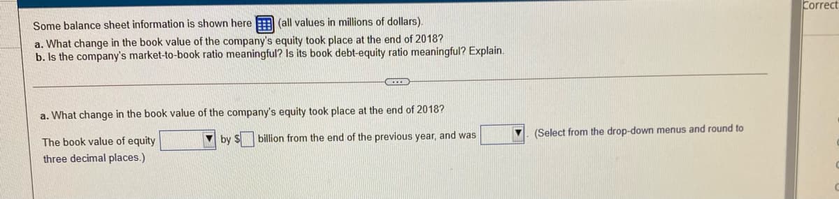 Correct
Some balance sheet information is shown here E (all values in millions of dollars).
a. What change in the book value of the company's equity took place at the end of 2018?
b. Is the company's market-to-book ratio meaningful? Is its book debt-equity ratio meaningful? Explain.
a. What change in the book value of the company's equity took place at the end of 2018?
(Select from the drop-down menus and round to
The book value of equity
V by $
billion from the end of the previous year, and was
three decimal places.)
