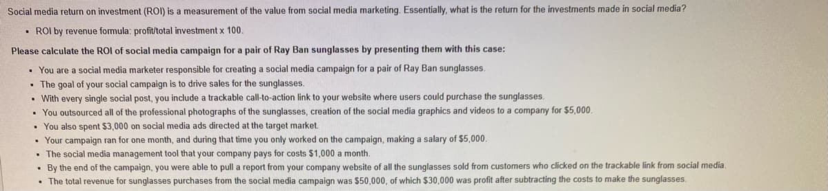 Social media return on investment (ROI) is a measurement of the value from social media marketing. Essentially, what is the return for the investments made in social media?
• ROI by revenue formula: profit/total investment x 100.
Please calculate the ROI of social media campaign for a pair of Ray Ban sunglasses by presenting them with this case:
• You are a social media marketer responsible for creating a social media campaign for a pair of Ray Ban sunglasses.
• The goal of your social campaign is to drive sales for the sunglasses.
• With every single social post, you include a trackable call-to-action link to your website where users could purchase the sunglasses.
• You outsourced all of the professional photographs of the sunglasses, creation of the social media graphics and videos to a company for S5,000.
• You also spent $3,000 on social media ads directed at the target market.
• Your campaign ran for one month, and during that time you only worked on the campaign, making a salary of $5,000.
• The social media management tool that your company pays for costs $1,000 a month.
• By the end of the campaign, you were able to pull a report from your company website of all the sunglasses sold from customers who clicked on the trackable link from social media.
• The total revenue for sunglasses purchases from the social media campaign was $50,000, of which $30,000 was profit after subtracting the costs to make the sunglasses.
