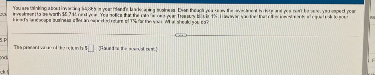 You are thinking about investing $4,865 in your friend's landscaping business. Even though you know the investment is risky and you can't be sure, you expect your
ece
investment to be worth $5,744 next year. You notice that the rate for one-year Treasury bills is 1%. However, you feel that other investments of equal risk to your
friend's landscape business offer an expected returm of 7% for the year. What should you do?
va
5.Р
The present value of the return is $
(Round to the nearest cent.)
tod
F
ek
