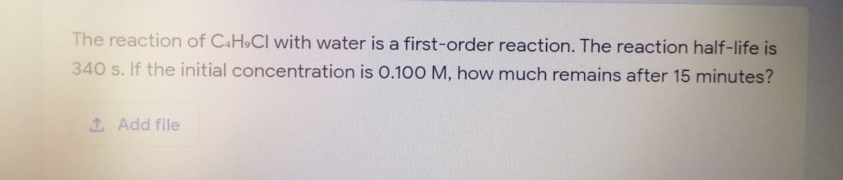 The reaction of C4H,CI with water is a first-order reaction. The reaction half-life is
340 s. If the initial concentration is 0.100 M, how much remains after 15 minutes?
1 Add file
