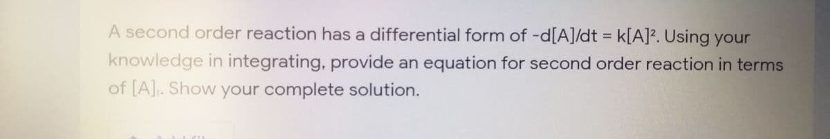 A second order reaction has a differential form of -d[A]/dt = k[A]?. Using your
knowledge in integrating, provide an equation for second order reaction in terms
of [A]. Show your complete solution.
