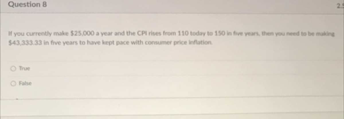 Question 8
2.5
If you currently make $25,000 a year and the CPI rises from 110 today to 150 in five years, then you need to be making
$43,333.33 in five years to have kept pace with consumer price inflation.
True
O False
