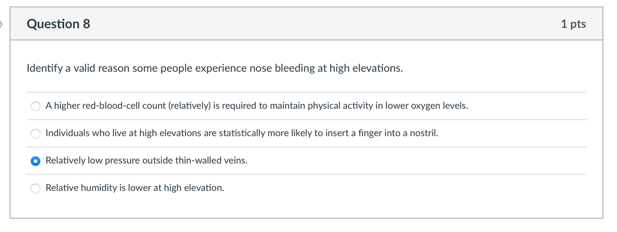 Question 8
Identify a valid reason some people experience nose bleeding at high elevations.
A higher red-blood-cell count (relatively) is required to maintain physical activity in lower oxygen levels.
Individuals who live at high elevations are statistically more likely to insert a finger into a nostril.
Relatively low pressure outside thin-walled veins.
Relative humidity is lower at high elevation.
1 pts